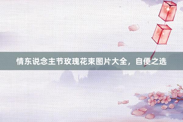 情东说念主节玫瑰花束图片大全，自便之选